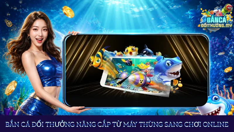 Bắn cá đổi thưởng nâng cấp từ máy thùng sang chơi online